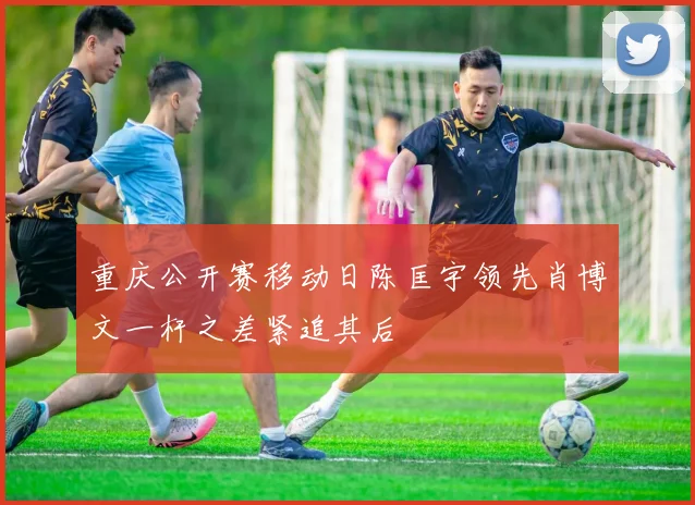 重庆公开赛移动日陈匡宇领先肖博文一杆之差紧追其后