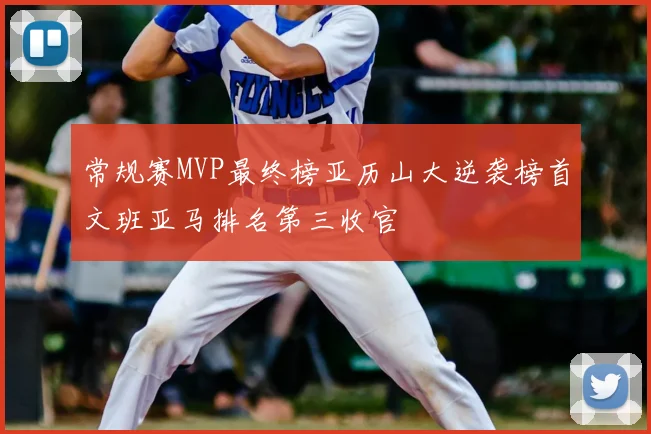 常规赛MVP最终榜亚历山大逆袭榜首文班亚马排名第三收官
