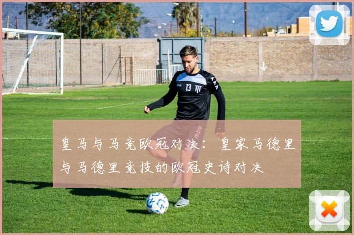 皇马与马竞欧冠对决：皇家马德里与马德里竞技的欧冠史诗对决